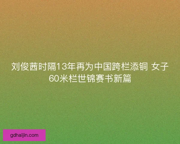 刘俊茜时隔13年再为中国跨栏添铜 女子60米栏世锦赛书新篇