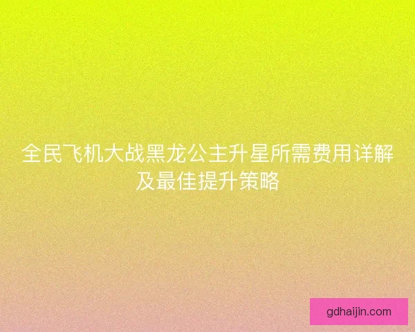 全民飞机大战黑龙公主升星所需费用详解及最佳提升策略