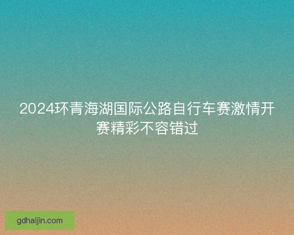 2024环青海湖国际公路自行车赛激情开赛精彩不容错过