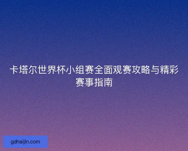卡塔尔世界杯小组赛全面观赛攻略与精彩赛事指南