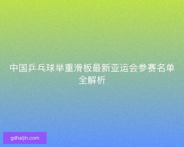 中国乒乓球举重滑板最新亚运会参赛名单全解析