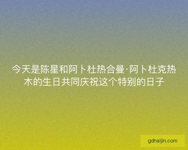 今天是陈星和阿卜杜热合曼·阿卜杜克热木的生日共同庆祝这个特别的日子