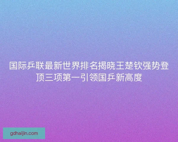 国际乒联最新世界排名揭晓王楚钦强势登顶三项第一引领国乒新高度