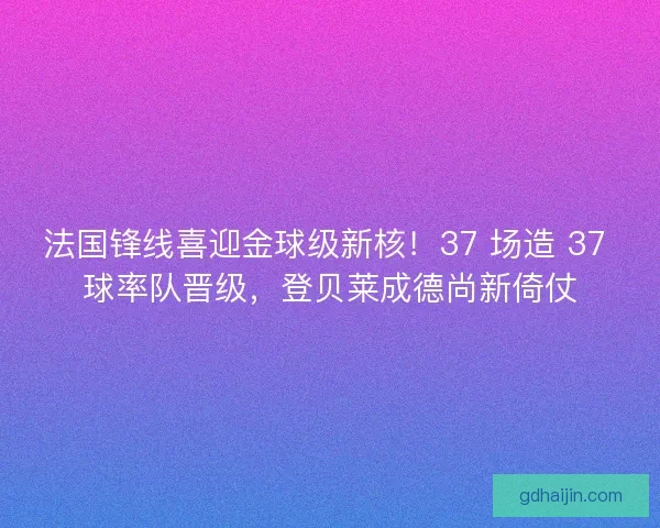 法国锋线喜迎金球级新核！37 场造 37 球率队晋级，登贝莱成德尚新倚仗