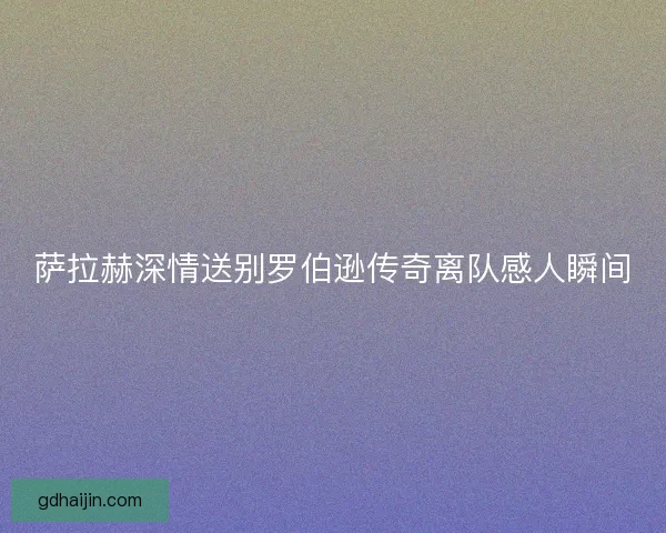 萨拉赫深情送别罗伯逊传奇离队感人瞬间