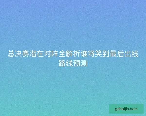 总决赛潜在对阵全解析谁将笑到最后出线路线预测