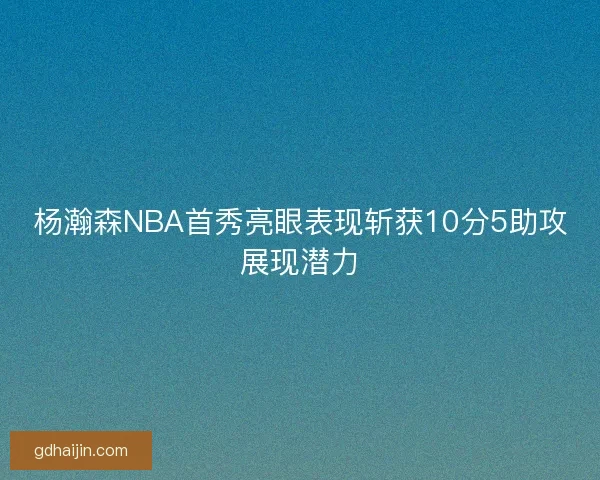 杨瀚森NBA首秀亮眼表现斩获10分5助攻展现潜力