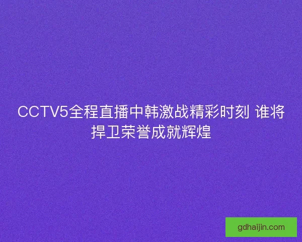 CCTV5全程直播中韩激战精彩时刻 谁将捍卫荣誉成就辉煌