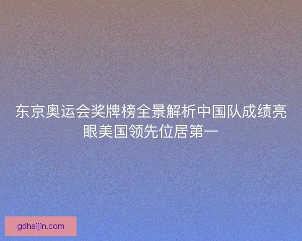 东京奥运会奖牌榜全景解析中国队成绩亮眼美国领先位居第一