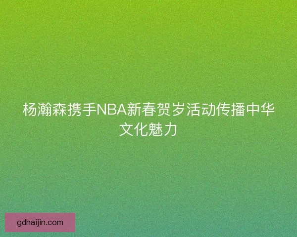 杨瀚森携手NBA新春贺岁活动传播中华文化魅力