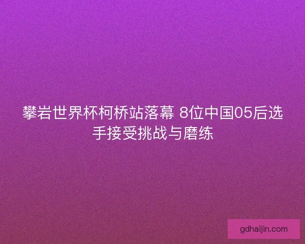 攀岩世界杯柯桥站落幕 8位中国05后选手接受挑战与磨练