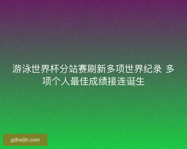 游泳世界杯分站赛刷新多项世界纪录 多项个人最佳成绩接连诞生