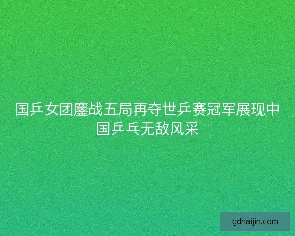 国乒女团鏖战五局再夺世乒赛冠军展现中国乒乓无敌风采