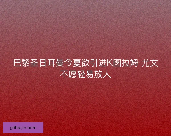 巴黎圣日耳曼今夏欲引进K图拉姆 尤文不愿轻易放人