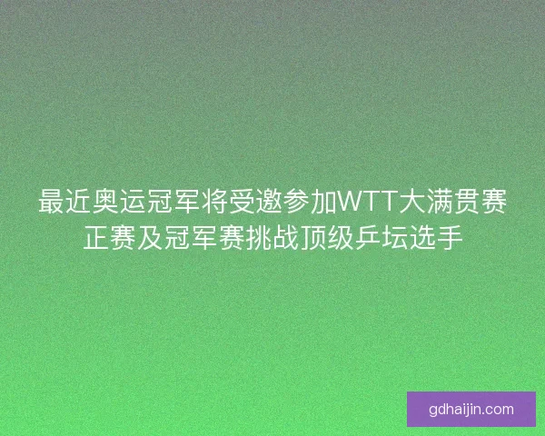 最近奥运冠军将受邀参加WTT大满贯赛正赛及冠军赛挑战顶级乒坛选手