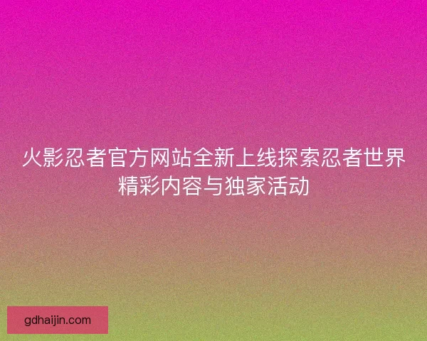 火影忍者官方网站全新上线探索忍者世界精彩内容与独家活动