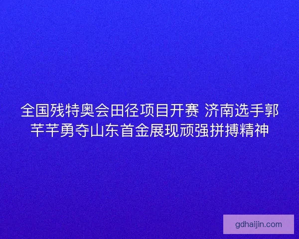 全国残特奥会田径项目开赛 济南选手郭芊芊勇夺山东首金展现顽强拼搏精神