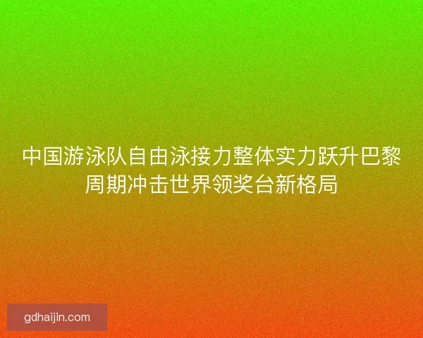 中国游泳队自由泳接力整体实力跃升巴黎周期冲击世界领奖台新格局